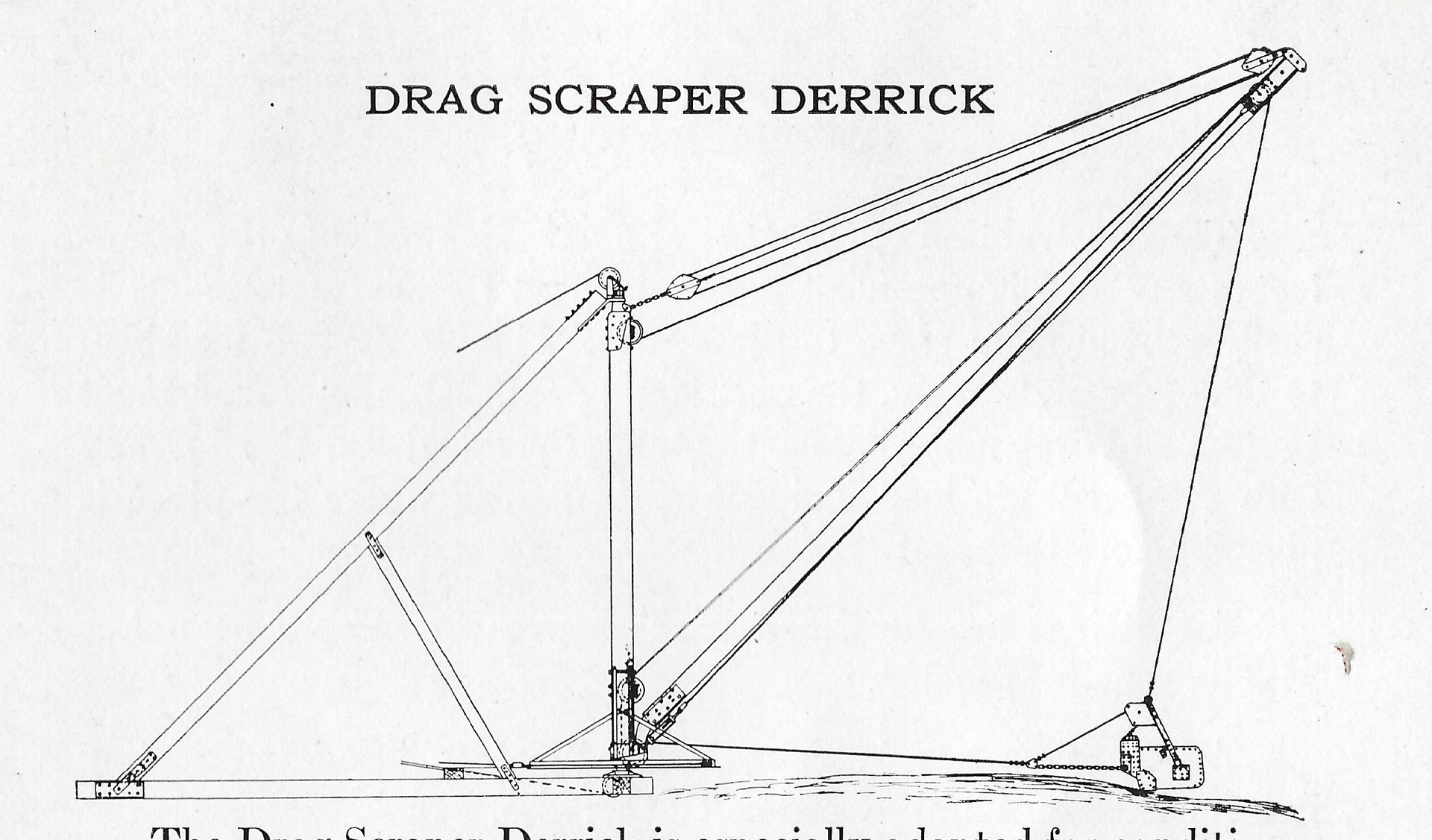 The Drag Scraper Derrick is especially adapted for conditions requiring this means of handling material, but where the high cost of a dragline excavating machine is prohibitive. This derrick is made convertible, employing our improved fittings. It may be used for drag bucket work and block hoisting. It may be mounted on skids and rollers, or wheels mounted on wide gauge track to suit the nature of the contract on which it is to be used. When writing for prices and information, give full particulars as to the work to be done and the kind of material to be handled.